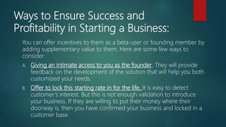 Ways to Ensure Success and
Profitability in Starting a Business:
You can offer incentives to them as a beta-user or founding member by
adding supplementary value to them. Here are some few ways to
consider:
A. Giving an intimate access to you as the founder. They will provide
feedback on the development of the solution that will help you both
customized your needs.
B. Offer to lock this starting rate in for the life. It is easy to detect
customer’s interest. But this is not enough validation to introduce
your business. If they are willing to put their money where their
doorway is, then you have confirmed your business and locked in a
customer base.
 