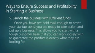 Ways to Ensure Success and Profitability
in Starting a Business:
5. Launch the business with sufficient funds.
-Once you have pre-sold avail enough to cover
your startup costs, you are ready to take action and
put up a business. This allows you to start with a
tough customer base that you can work closely with
to guarantee the product is exactly what they are
looking for.
 