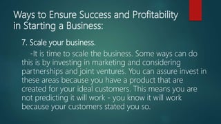 Ways to Ensure Success and Profitability
in Starting a Business:
7. Scale your business.
-It is time to scale the business. Some ways can do
this is by investing in marketing and considering
partnerships and joint ventures. You can assure invest in
these areas because you have a product that are
created for your ideal customers. This means you are
not predicting it will work - you know it will work
because your customers stated you so.
 