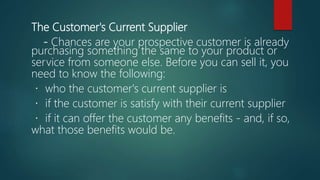 The Customer's Current Supplier
- Chances are your prospective customer is already
purchasing something the same to your product or
service from someone else. Before you can sell it, you
need to know the following:
who the customer's current supplier is
if the customer is satisfy with their current supplier
if it can offer the customer any benefits - and, if so,
what those benefits would be.
 