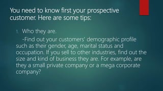 You need to know first your prospective
customer. Here are some tips:
1. Who they are.
-Find out your customers' demographic profile
such as their gender, age, marital status and
occupation. If you sell to other industries, find out the
size and kind of business they are. For example, are
they a small private company or a mega corporate
company?
 