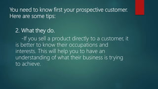 You need to know first your prospective customer.
Here are some tips:
2. What they do.
-If you sell a product directly to a customer, it
is better to know their occupations and
interests. This will help you to have an
understanding of what their business is trying
to achieve.
 