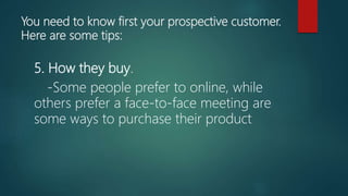 You need to know first your prospective customer.
Here are some tips:
5. How they buy.
-Some people prefer to online, while
others prefer a face-to-face meeting are
some ways to purchase their product
 