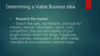 Determining a Viable Business Idea
1. Research the market.
- Search the web, visit libraries, and look for
industry reports’ information about costs,
competition, the size and viability of your
target market. Search for blogs, magazines,
trade journals, newspapers, and other media
intended at your potential customer base.
 