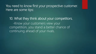 You need to know first your prospective customer.
Here are some tips:
10. What they think about your competitors.
-Know your customers view your
competition, you stand a better chance of
continuing ahead of your rivals.
 