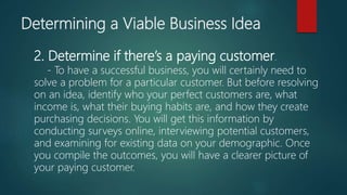 2. Determine if there’s a paying customer.
- To have a successful business, you will certainly need to
solve a problem for a particular customer. But before resolving
on an idea, identify who your perfect customers are, what
income is, what their buying habits are, and how they create
purchasing decisions. You will get this information by
conducting surveys online, interviewing potential customers,
and examining for existing data on your demographic. Once
you compile the outcomes, you will have a clearer picture of
your paying customer.
Determining a Viable Business Idea
 