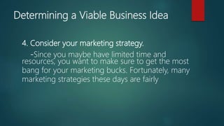 4. Consider your marketing strategy.
-Since you maybe have limited time and
resources, you want to make sure to get the most
bang for your marketing bucks. Fortunately, many
marketing strategies these days are fairly
Determining a Viable Business Idea
 