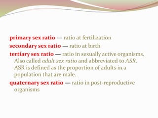 primary sex ratio — ratio at fertilization
secondary sex ratio — ratio at birth
tertiary sex ratio — ratio in sexually active organisms.
Also called adult sex ratio and abbreviated to ASR.
ASR is defined as the proportion of adults in a
population that are male.
quaternary sex ratio — ratio in post-reproductive
organisms
 