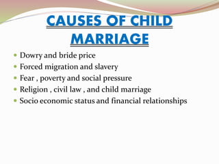 CAUSES OF CHILD
MARRIAGE
 Dowry and bride price
 Forced migration and slavery
 Fear , poverty and social pressure
 Religion , civil law , and child marriage
 Socio economic status and financial relationships
 