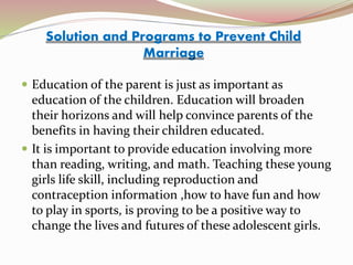  Education of the parent is just as important as
education of the children. Education will broaden
their horizons and will help convince parents of the
benefits in having their children educated.
 It is important to provide education involving more
than reading, writing, and math. Teaching these young
girls life skill, including reproduction and
contraception information ,how to have fun and how
to play in sports, is proving to be a positive way to
change the lives and futures of these adolescent girls.
Solution and Programs to Prevent Child
Marriage
 