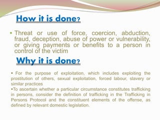 How it is done?
 Threat or use of force, coercion, abduction,
fraud, deception, abuse of power or vulnerability,
or giving payments or benefits to a person in
control of the victim
Why it is done?
 For the purpose of exploitation, which includes exploiting the
prostitution of others, sexual exploitation, forced labour, slavery or
similar practices
To ascertain whether a particular circumstance constitutes trafficking
in persons, consider the definition of trafficking in the Trafficking in
Persons Protocol and the constituent elements of the offense, as
defined by relevant domestic legislation.
 