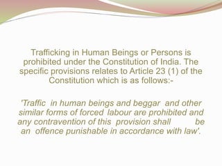 Trafficking in Human Beings or Persons is
prohibited under the Constitution of India. The
specific provisions relates to Article 23 (1) of the
Constitution which is as follows:-
'Traffic in human beings and beggar and other
similar forms of forced labour are prohibited and
any contravention of this provision shall be
an offence punishable in accordance with law'.
 