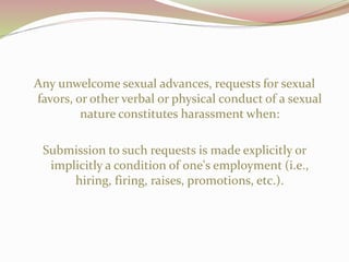 Any unwelcome sexual advances, requests for sexual
favors, or other verbal or physical conduct of a sexual
nature constitutes harassment when:
Submission to such requests is made explicitly or
implicitly a condition of one's employment (i.e.,
hiring, firing, raises, promotions, etc.).
 