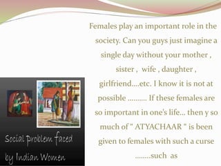 Females play an important role in the
society. Can you guys just imagine a
single day without your mother ,
sister , wife , daughter ,
girlfriend….etc. I know it is not at
possible ………. If these females are
so important in one’s life… then y so
much of “ ATYACHAAR “ is been
given to females with such a curse
……..such as
 