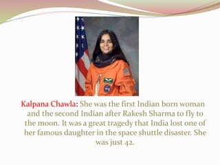 Kalpana Chawla: She was the first Indian born woman
and the second Indian after Rakesh Sharma to fly to
the moon. It was a great tragedy that India lost one of
her famous daughter in the space shuttle disaster. She
was just 42.
 