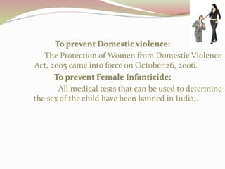 To prevent Domestic violence:
The Protection of Women from Domestic Violence
Act, 2005 came into force on October 26, 2006.
To prevent Female Infanticide:
All medical tests that can be used to determine
the sex of the child have been banned in India,.
 