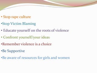 • Stop rape culture
•Stop Victim Blaming
• Educate yourself on the roots of violence
• Confront yourself/your ideas
•Remember violence is a choice
•Be Supportive
•Be aware of resources for girls and women
 