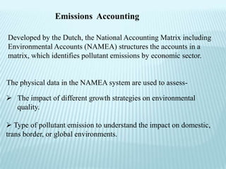 Emissions Accounting

Developed by the Dutch, the National Accounting Matrix including
Environmental Accounts (NAMEA) structures the accounts in a
matrix, which identifies pollutant emissions by economic sector.


The physical data in the NAMEA system are used to assess-

 The impact of different growth strategies on environmental
  quality.

 Type of pollutant emission to understand the impact on domestic,
trans border, or global environments.
 