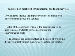 Value of non marketed environmental goods and services.

Whether to include the imputed value of non marketed
environmental goods and services


Value of these items is crucial if the accounts are to be
used to assess tradeoffs between economic and
environmental goals

 The accounts can end up reflecting the costs of protecting
the environment without in anyway reflecting the benefits.
 