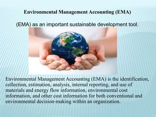 Environmental Management Accounting (EMA)

    (EMA) as an important sustainable development tool.




Environmental Management Accounting (EMA) is the identification,
collection, estimation, analysis, internal reporting, and use of
materials and energy flow information, environmental cost
information, and other cost information for both conventional and
environmental decision-making within an organization.
 