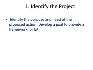 1. Identify the Project 
• Identify the purpose and need of the 
proposed action. Develop a goal to provide a 
framework for EA 
 