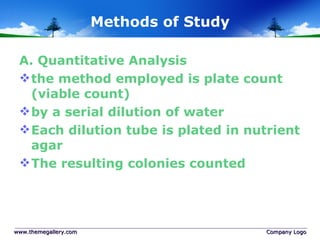 Methods of Study A. Quantitative Analysis  the method employed is plate count (viable count) by a serial dilution of water Each dilution tube is plated in nutrient agar The resulting colonies counted www.themegallery.com Company Logo 