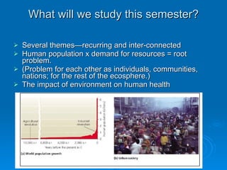 What will we study this semester? Several themes—recurring and inter-connected  Human population x demand for resources = root problem.  (Problem for each other as individuals, communities, nations; for the rest of the ecosphere.) The impact of environment on human health 