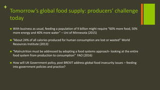 +
Tomorrow’s global food supply: producers’ challenge
today
 With business as usual, feeding a population of 9 billion might require “60% more food, 50%
more energy and 40% more water” – Uni of Minnesota (2015)
 “About 24% of all calories produced for human consumption are lost or wasted” World
Resources Institute (2013)
 “Malnutrition must be addressed by adopting a food systems approach- looking at the entire
food system from production to consumption” FAO (2016)
 How will UK Government policy, post BREXIT address global food insecurity issues – feeding
into government policies and practice?
 