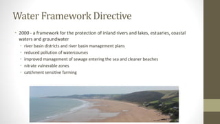 Water Framework Directive
• 2000 - a framework for the protection of inland rivers and lakes, estuaries, coastal
waters and groundwater
• river basin districts and river basin management plans
• reduced pollution of watercourses
• improved management of sewage entering the sea and cleaner beaches
• nitrate vulnerable zones
• catchment sensitive farming
 