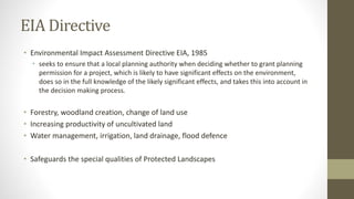 EIA Directive
• Environmental Impact Assessment Directive EIA, 1985
• seeks to ensure that a local planning authority when deciding whether to grant planning
permission for a project, which is likely to have significant effects on the environment,
does so in the full knowledge of the likely significant effects, and takes this into account in
the decision making process.
• Forestry, woodland creation, change of land use
• Increasing productivity of uncultivated land
• Water management, irrigation, land drainage, flood defence
• Safeguards the special qualities of Protected Landscapes
 