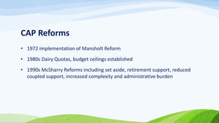 CAP Reforms
• 1972 implementation of Mansholt Reform
• 1980s Dairy Quotas, budget ceilings established
• 1990s McSharry Reforms including set aside, retirement support, reduced
coupled support, increased complexity and administrative burden
 