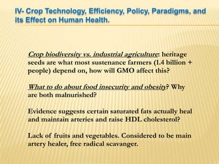 IV- Crop Technology, Efficiency, Policy, Paradigms, and its Effect on Human Health.Crop biodiversity vs. industrial agriculture: heritage seeds are what most sustenance farmers (1.4 billion + people) depend on, how will GMO affect this?What to do about food insecurity and obesity? Why are both malnurished?Evidence suggests certain saturated fats actually heal and maintain arteries and raise HDL cholesterol?Lack of fruits and vegetables. Considered to be main artery healer, free radical scavanger.