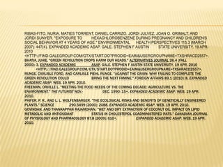 Ribas-Fito, Nuria, Maties Torrent, Daniel Carrizo, JordiJulvez, Joan O. Grimalt, and JordiSunyer. "Exposure to 	hexachlorobenzene during pregnancy and children's social behavior at 4 years of age." Environmental 	Health Perspectives 115.3 (March 2007): 447(4). Expanded Academic ASAP. Gale. Stephen F Austin 	State University. 19 Apr. 2010 	<http://find.galegroup.com/gtx/start.do?prodId=EAIM&userGroupName=txshracd2557>.Bhatia, Juhie. "Green Revolution Crops Harm Our Heads." Alternatives Journal 26.4 (Fall 2000): 3. Expanded Academic 		ASAP. Gale. Stephen F Austin State University. 19 Apr. 2010 		<http://find.galegroup.com/gtx/start.do?prodId=EAIM&userGroupName=txshracd2557>.Runge, Carlisle Ford, and Carlisle PiehlRunge. "Against the grain: why failing to complete the green revolution could 		bring the next famine." Foreign Affairs 89.1 (2010): 8. Expanded Academic ASAP. Web. 19 Apr. 2010.Freeman, Orville L. "Meeting the food needs of the coming decade: agriculture vs. the environment." The Futurist Nov.-		Dec. 1990: 15+. Expanded Academic ASAP. Web. 19 Apr. 2010.Phifer, P. R., and L. L. Wolfenbarger. "The Ecological Risks and Benefits of Genetically Engineered Plants." Science 		290.5499 (2000): 2088. Expanded Academic ASAP. Web. 19 Apr. 2010.Govindan, and ThankappanRajamohan. "Wet and dry extraction of coconut oil: impact on lipid metabolic and antioxidant 		status in cholesterol coadministered rats." Canadian Journal of Physiology and Pharmacology 87.8 (2009): 610+. 		Expanded Academic ASAP. Web. 19 Apr. 2010.