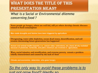 What does the title of this presentation mean?What is a Social or Environmental dilemma concerning food ?In the process of all of humanity trying to feed itself:So the only way to avoid these problems is to just not grow food? Hardly so.