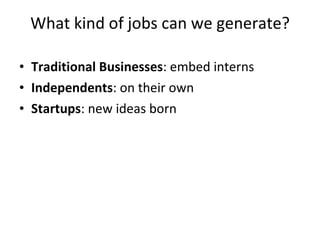 What kind of jobs can we generate? Traditional Businesses : embed interns Independents : on their own Startups : new ideas born 