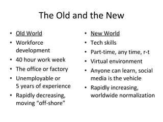 The Old and the New Old World Workforce development 40 hour work week The office or factory Unemployable or  5 years of experience Rapidly decreasing, moving “off-shore” New World Tech skills Part-time, any time, r-t Virtual environment Anyone can learn, social media is the vehicle Rapidly increasing, worldwide normalization 