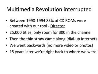 Multimedia Revolution interrupted Between 1990-1994 85% of CD ROMs were created with our tool -  Director 25,000 titles, only room for 300 in the channel Then the thin straw came along (dial-up Internet) We went backwards (no more video or photos) 15 years later we’re right back to where we were 