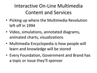 Interactive On-Line Multimedia Content and Services Picking up where the Multimedia Revolution left off in 1994 Video, simulations, annotated diagrams, animated charts, visualizations Multimedia Encyclopedia is how people will learn and knowledge will be stored Every Foundation, Government and Brand has a topic or issue they’ll sponsor 