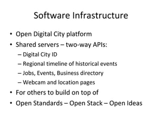 Software Infrastructure Open Digital City platform Shared servers – two-way APIs: Digital City ID Regional timeline of historical events Jobs, Events, Business directory Webcam and location pages For others to build on top of Open Standards – Open Stack – Open Ideas 