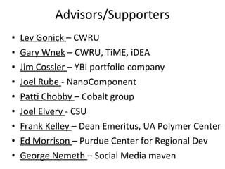 Advisors/Supporters Lev Gonick  – CWRU Gary Wnek  – CWRU, TiME, iDEA Jim Cossler  – YBI portfolio company Joel Rube  - NanoComponent Patti Chobby  – Cobalt group Joel Elvery  - CSU Frank Kelley  – Dean Emeritus, UA Polymer Center Ed Morrison  – Purdue Center for Regional Dev George Nemeth  – Social Media maven 