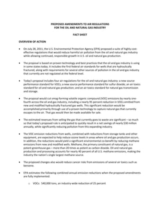 PROPOSED AMENDMENTS TO AIR REGULATIONS
                             FOR THE OIL AND NATURAL GAS INDUSTRY

                                              FACT SHEET

OVERVIEW OF ACTION

   On July 28, 2011, the U.S. Environmental Protection Agency (EPA) proposed a suite of highly cost-
   effective regulations that would reduce harmful air pollution from the oil and natural gas industry
   while allowing continued, responsible growth in U.S. oil and natural gas production.

   The proposal is based on proven technology and best practices that the oil and gas industry is using
   in some states today. It includes the first federal air standards for wells that are hydraulically
   fractured, along with requirements for several other sources of pollution in the oil and gas industry
   that currently are not regulated at the federal level.

   Today’s proposal includes four air regulations for the oil and natural gas industry: a new source
   performance standard for VOCs; a new source performance standard for sulfur dioxide; an air toxics
   standard for oil and natural gas production; and an air toxics standard for natural gas transmission
   and storage.

   The proposal would cut smog-forming volatile organic compound (VOC) emissions by nearly one-
   fourth across the oil and gas industry, including a nearly 95 percent reduction in VOCs emitted from
   new and modified hydraulically fractured gas wells. This significant reduction would be
   accomplished primarily through use of a proven technology to capture natural gas that currently
   escapes to the air. That gas would then be made available for sale.

   The estimated revenues from selling the gas that currently goes to waste are significant – so much
   so that today’s proposed rule is anticipated to quickly result in a net savings of nearly $30 million
   annually, while significantly reducing pollution from this expanding industry.

   The VOC emission reductions from wells, combined with reductions from storage tanks and other
   equipment, are expected to help reduce ozone levels in areas where oil and gas production occurs.
   In addition, the reductions would yield a significant environmental co-benefit by reducing methane
   emissions from new and modified wells. Methane, the primary constituent of natural gas, is a
   potent greenhouse gas – more than 20 times as potent as carbon dioxide. Oil and natural gas
   production and processing accounts for nearly 40 percent of all U.S. methane emissions, making the
   industry the nation’s single largest methane source.

   The proposed changes also would reduce cancer risks from emissions of several air toxics such as
   benzene.

   EPA estimates the following combined annual emission reductions when the proposed amendments
   are fully implemented:

       o   VOCs: 540,000 tons, an industry-wide reduction of 25 percent
 