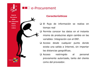 e-Procurement
   Madrid
 Barcelona
                         Caracterísiticas
    Gijón
San Sebastián
   Bilbao             El flujo de información se realiza en
   Aveiro
   Lisboa             tiempo real
                      Permite conocer los datos en el instante
                      mismo de producirse algún cambio en las
                      variables: Integración con el ERP.
                      Acceso   desde     cualquier    punto   donde
                      exista una salida a Internet, sin importar
                      las distancias geográficas.
                      Acceso        restringido      al    personal
                      previamente autorizado, tanto del cliente
                      como del proveedor.
 