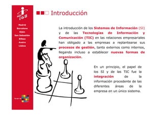 Introducción
   Madrid
 Barcelona        La introducción de los Sistemas de Información (SI)
    Gijón
                  y   de   las    Tecnologías   de   Información            y
San Sebastián
   Bilbao         Comunicación (TIC) en las relaciones empresariales
   Aveiro         han obligado a las empresas a replantearse sus
   Lisboa
                  procesos de gestión, tanto externos como internos,
                  llegando incluso a establecer nuevas formas de
                  organización.


                                       En un principio, el papel de
                                       los SI y de las TIC fue la
                                       integración           de        la
                                       información procedente de las
                                       diferentes    áreas        de   la
                                       empresa en un único sistema.
 