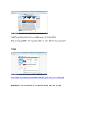 http://www.3rdeyecamerahire.co.uk/Canopus_edit_systems.htm

This will help us edit the filming we have done to make it look more professional.



Props




http://www.bestathire.co.uk/products/view/175/Sony_DVD105E_camcorder



Video camera the artist can use to film with for behind the scene footage.
 