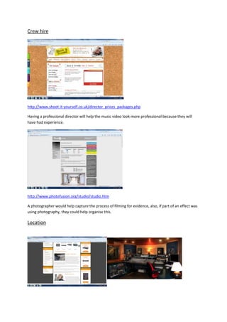 Crew hire




http://www.shoot-it-yourself.co.uk/director_prices_packages.php

Having a professional director will help the music video look more professional because they will
have had experience.




http://www.photofusion.org/studio/studio.htm

A photographer would help capture the process of filming for evidence, also, if part of an effect was
using photography, they could help organise this.

Location
 