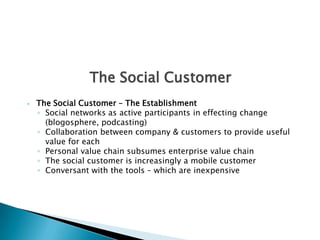 The Social CustomerThe Social Customer – The EstablishmentSocial networks as active participants in effecting change (blogosphere, podcasting)Collaboration between company & customers to provide useful value for eachPersonal value chain subsumes enterprise value chainThe social customer is increasingly a mobile customerConversant with the tools – which are inexpensive