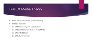 Eras Of Media Theory
 There are four main eras of media theory.
 The four eras are :-
 Era Of Mass Society and Mass Culture
 Era Of Scientific Perspective on Mass Media
 Era Of Limited Effects
 Era Of Cultural Criticism
 