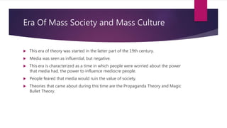 Era Of Mass Society and Mass Culture
 This era of theory was started in the latter part of the 19th century.
 Media was seen as influential, but negative.
 This era is characterized as a time in which people were worried about the power
that media had, the power to influence mediocre people.
 People feared that media would ruin the value of society.
 Theories that came about during this time are the Propaganda Theory and Magic
Bullet Theory.
 