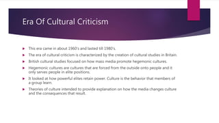 Era Of Cultural Criticism
 This era came in about 1960’s and lasted till 1980’s.
 The era of cultural criticism is characterized by the creation of cultural studies in Britain.
 British cultural studies focused on how mass media promote hegemonic cultures.
 Hegemonic cultures are cultures that are forced from the outside onto people and it
only serves people in elite positions.
 It looked at how powerful elites retain power. Culture is the behavior that members of
a group learn.
 Theories of culture intended to provide explanation on how the media changes culture
and the consequences that result.
 