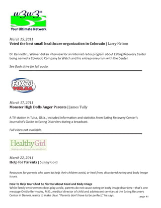 Voted the best small healthcare organization in Colorado | Larry Nelson
March 15, 2011



Dr. Kenneth L. Weiner did an interview for an Internet radio program about Eating Recovery Center
being named a Colorado Company to Watch and his entrepreneurism with the Center.

See flash drive for full audio.




Monster High Dolls Anger Parents | James Tully
March 17, 2011



A TV station in Tulsa, Okla., included information and statistics from Eating Recovery Center’s
Journalist’s Guide to Eating Disorders during a broadcast.

Full video not available.




Help for Parents | Sunny Gold
March 22, 2011


Resources for parents who want to help their children avoid, or heal from, disordered eating and body image
issues.

How To Help Your Child Be Normal About Food and Body Image
While family environment does play a role, parents do not cause eating or body image disorders—that’s one
message Ovidio Bermudez, M.D., medical director of child and adolescent services at the Eating Recovery
Center in Denver, wants to make clear. “Parents don’t have to be perfect,” he says.                 page 1
 